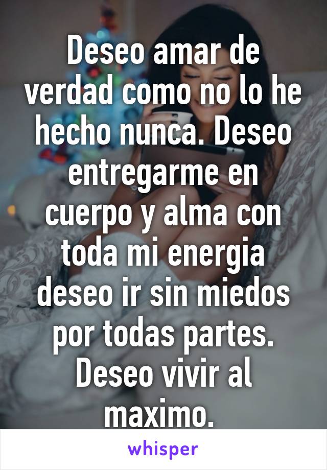 Deseo amar de verdad como no lo he hecho nunca. Deseo entregarme en cuerpo y alma con toda mi energia deseo ir sin miedos por todas partes. Deseo vivir al maximo. 