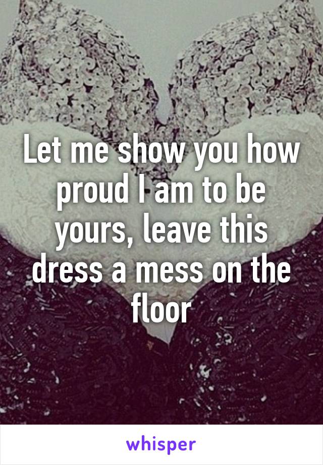 Let me show you how proud I am to be yours, leave this dress a mess on the floor