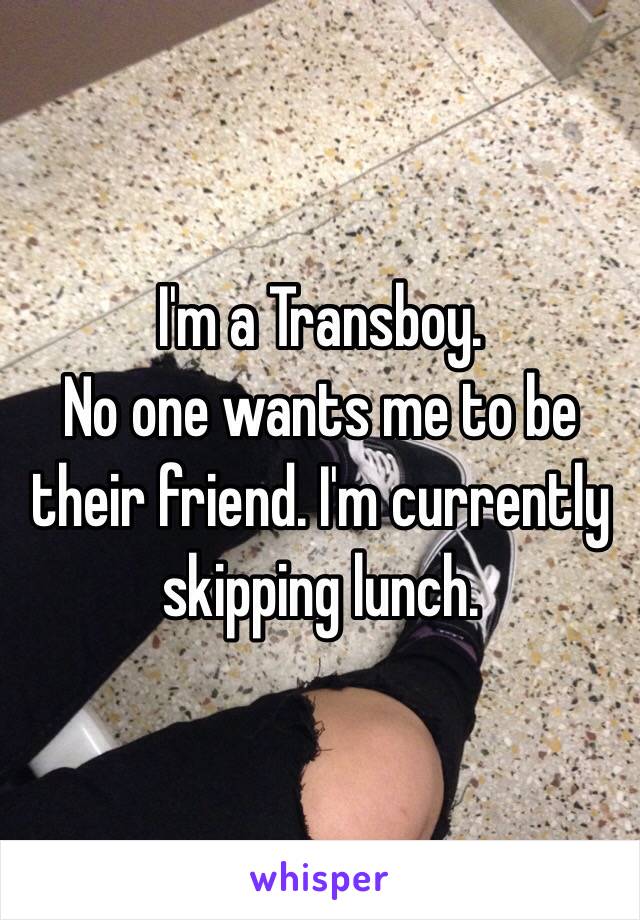 I'm a Transboy. 
No one wants me to be their friend. I'm currently skipping lunch. 