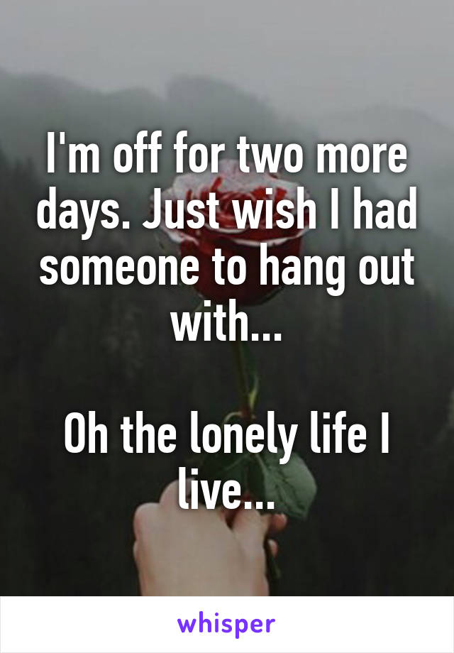 I'm off for two more days. Just wish I had someone to hang out with...

Oh the lonely life I live...