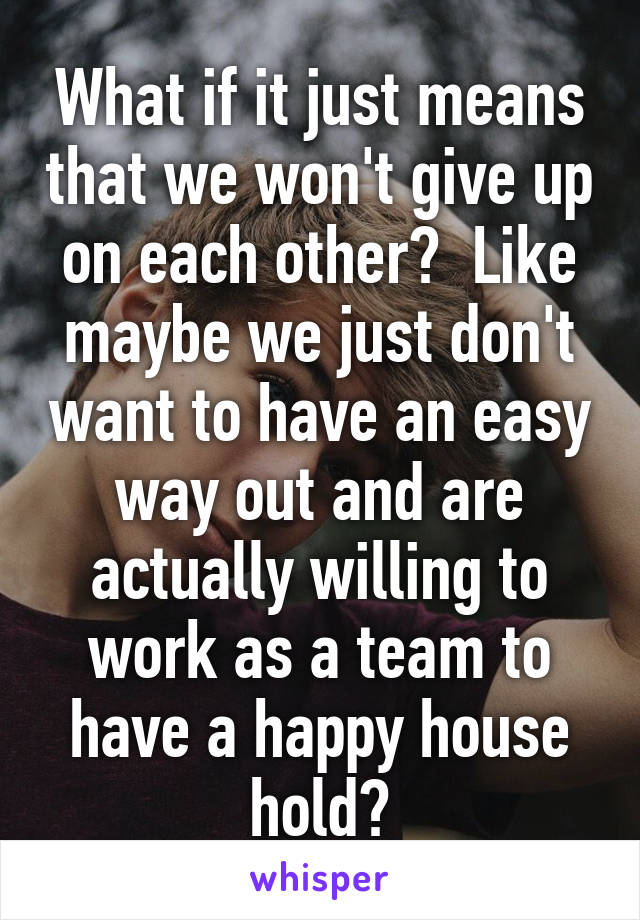 What if it just means that we won't give up on each other?  Like maybe we just don't want to have an easy way out and are actually willing to work as a team to have a happy house hold?