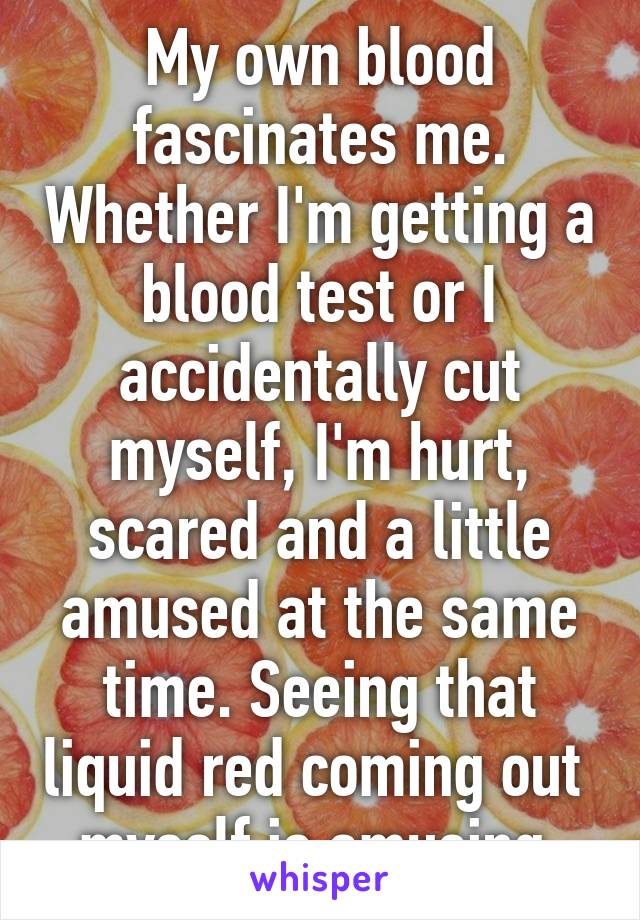 My own blood fascinates me. Whether I'm getting a blood test or I accidentally cut myself, I'm hurt, scared and a little amused at the same time. Seeing that liquid red coming out  myself is amusing.