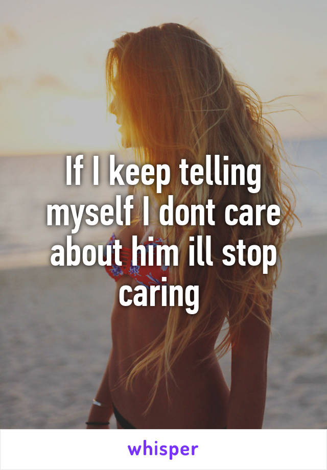 If I keep telling myself I dont care about him ill stop caring 