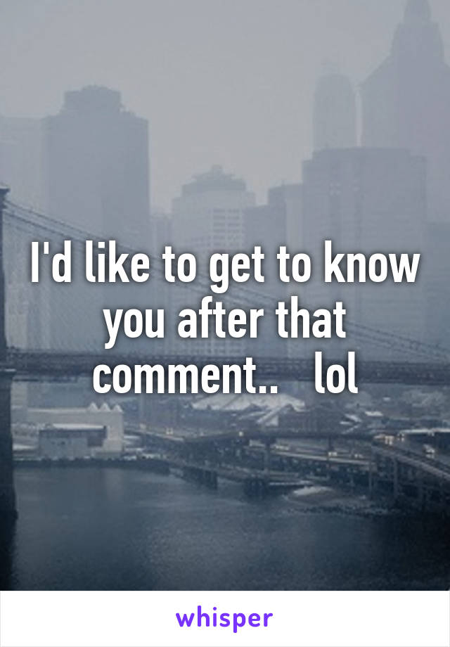 I'd like to get to know you after that comment..   lol