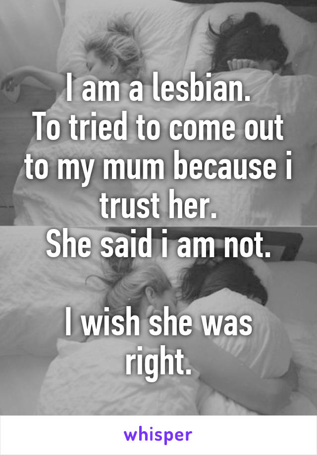 I am a lesbian.
To tried to come out to my mum because i trust her.
She said i am not.

I wish she was right.