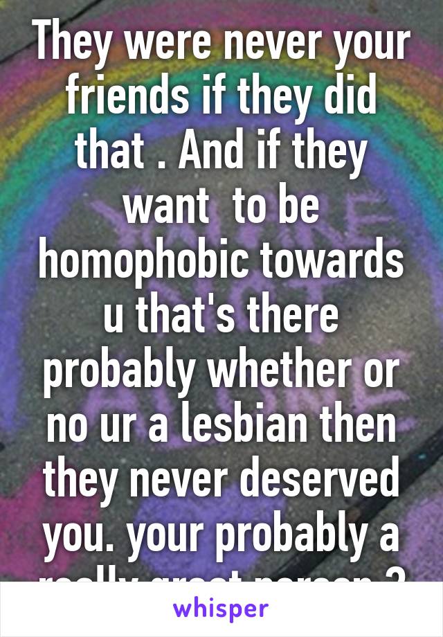 They were never your friends if they did that . And if they want  to be homophobic towards u that's there probably whether or no ur a lesbian then they never deserved you. your probably a really great person 😃