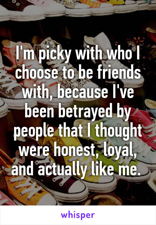 I'm picky with who I choose to be friends with, because I've been betrayed by people that I thought were honest, loyal, and actually like me. 