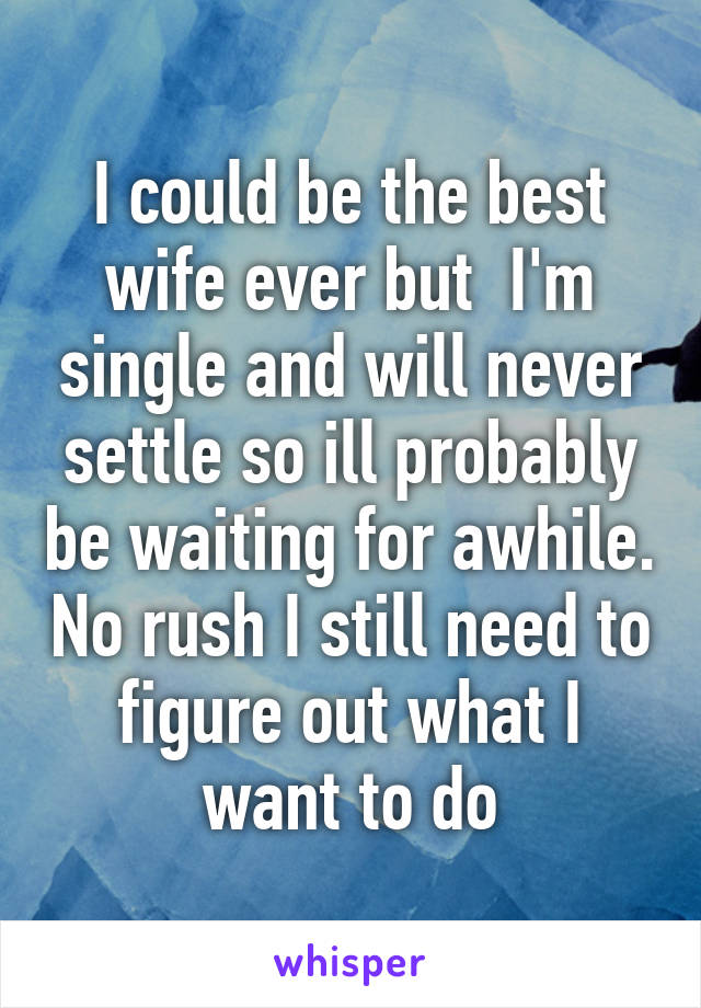 I could be the best wife ever but  I'm single and will never settle so ill probably be waiting for awhile. No rush I still need to figure out what I want to do