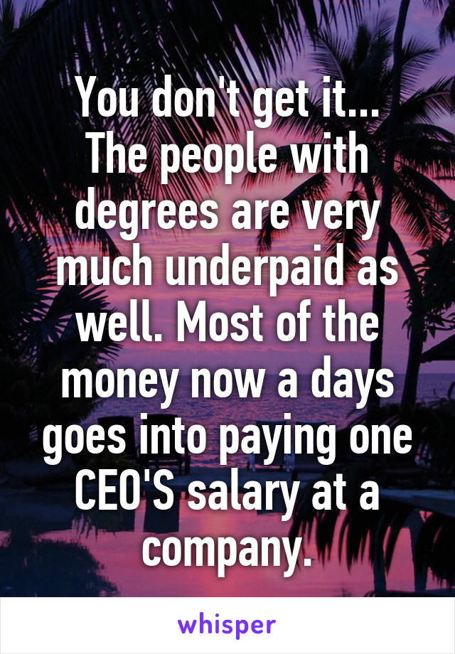 You don't get it...
The people with degrees are very much underpaid as well. Most of the money now a days goes into paying one CEO'S salary at a company.