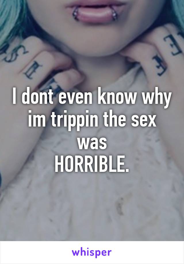 I dont even know why im trippin the sex was
HORRIBLE.