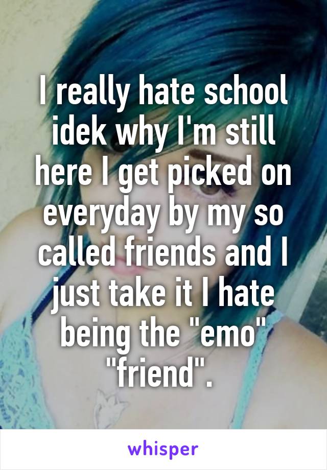 I really hate school idek why I'm still here I get picked on everyday by my so called friends and I just take it I hate being the "emo" "friend". 