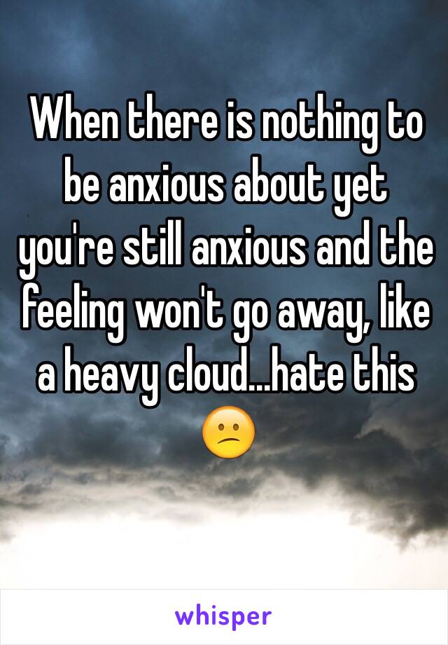 When there is nothing to be anxious about yet you're still anxious and the feeling won't go away, like a heavy cloud...hate this 😕