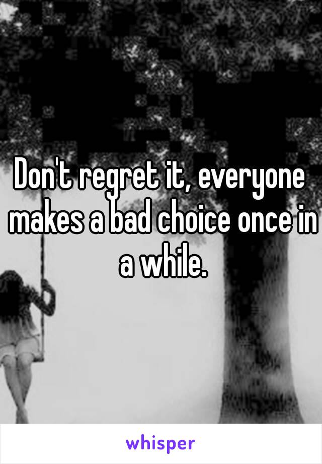 Don't regret it, everyone makes a bad choice once in a while.