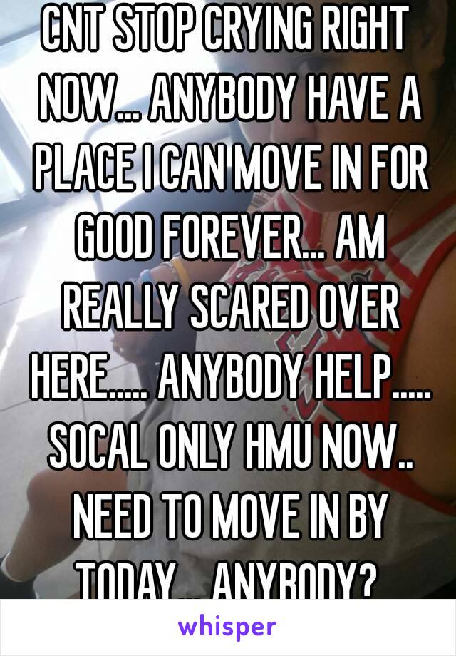 CNT STOP CRYING RIGHT NOW... ANYBODY HAVE A PLACE I CAN MOVE IN FOR GOOD FOREVER... AM REALLY SCARED OVER HERE..... ANYBODY HELP..... SOCAL ONLY HMU NOW.. NEED TO MOVE IN BY TODAY... ANYBODY? 