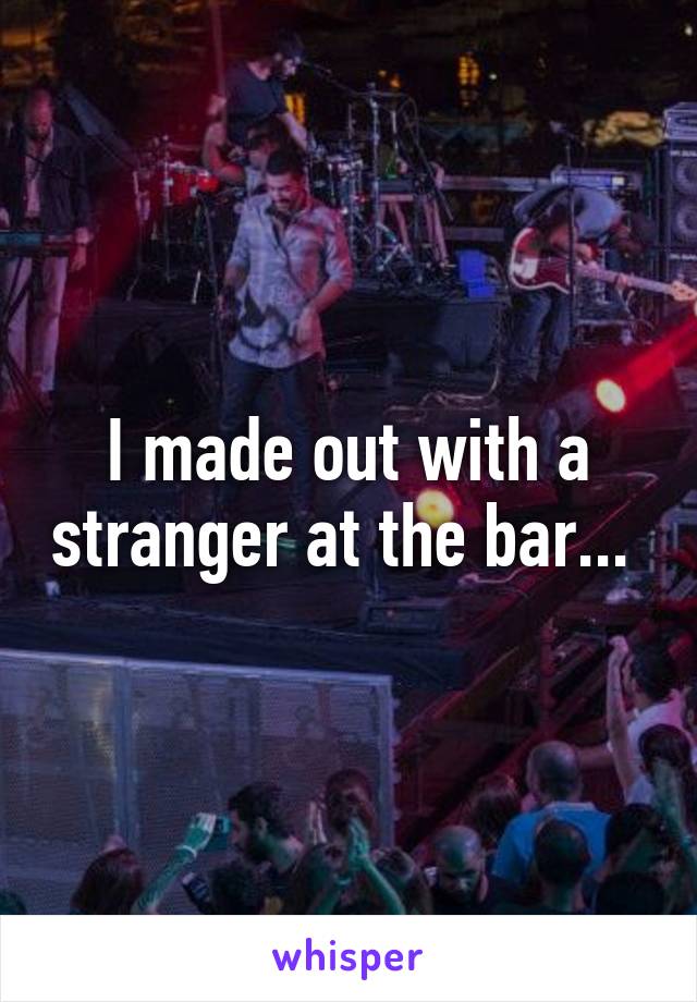 I made out with a stranger at the bar... 