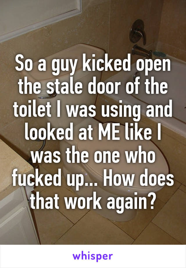 So a guy kicked open the stale door of the toilet I was using and looked at ME like I was the one who fucked up... How does that work again?