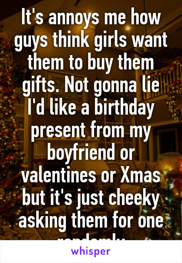 It's annoys me how guys think girls want them to buy them gifts. Not gonna lie I'd like a birthday present from my boyfriend or valentines or Xmas but it's just cheeky asking them for one randomly