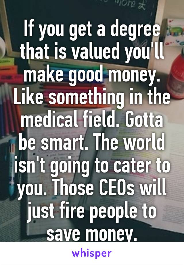 If you get a degree that is valued you'll make good money. Like something in the medical field. Gotta be smart. The world isn't going to cater to you. Those CEOs will just fire people to save money.