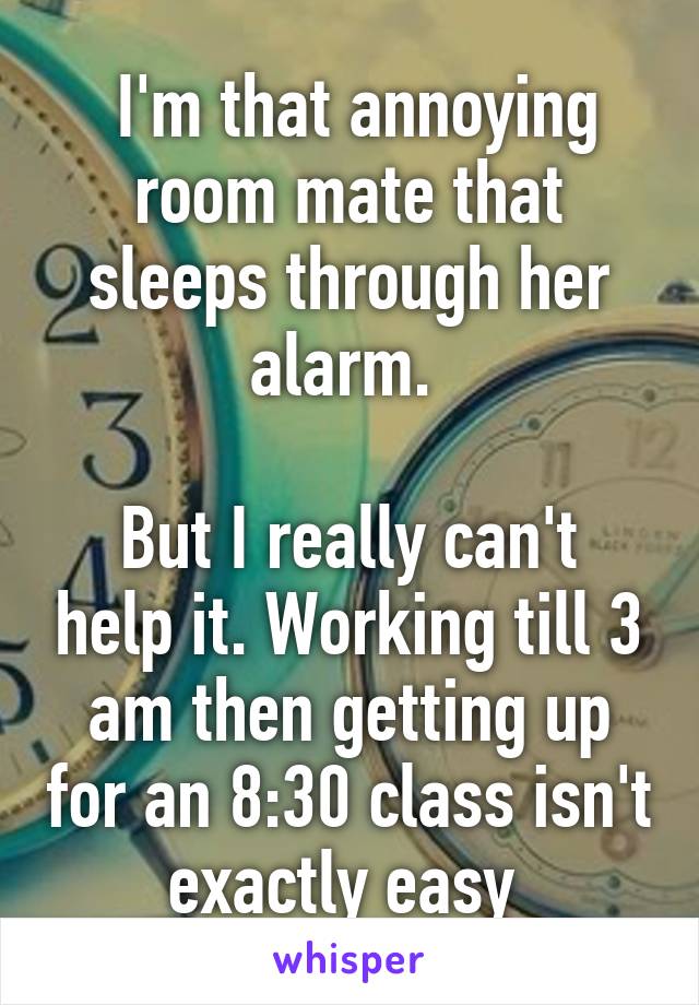  I'm that annoying room mate that sleeps through her alarm. 

But I really can't help it. Working till 3 am then getting up for an 8:30 class isn't exactly easy 