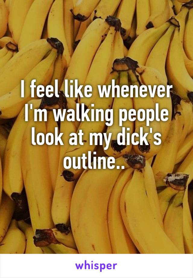 I feel like whenever I'm walking people look at my dick's outline.. 
 