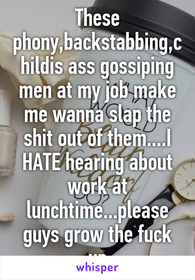 These phony,backstabbing,childis ass gossiping men at my job make me wanna slap the shit out of them....I HATE hearing about work at lunchtime...please guys grow the fuck up