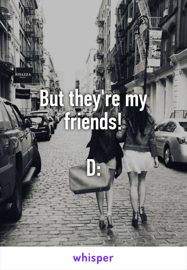 But they're my friends!

D: