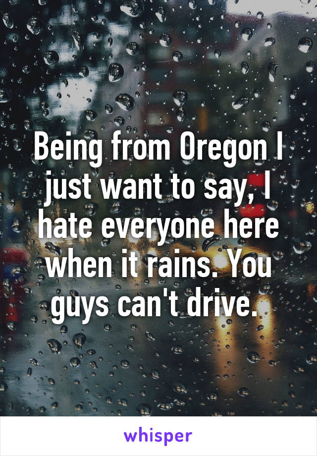 Being from Oregon I just want to say, I hate everyone here when it rains. You guys can't drive. 