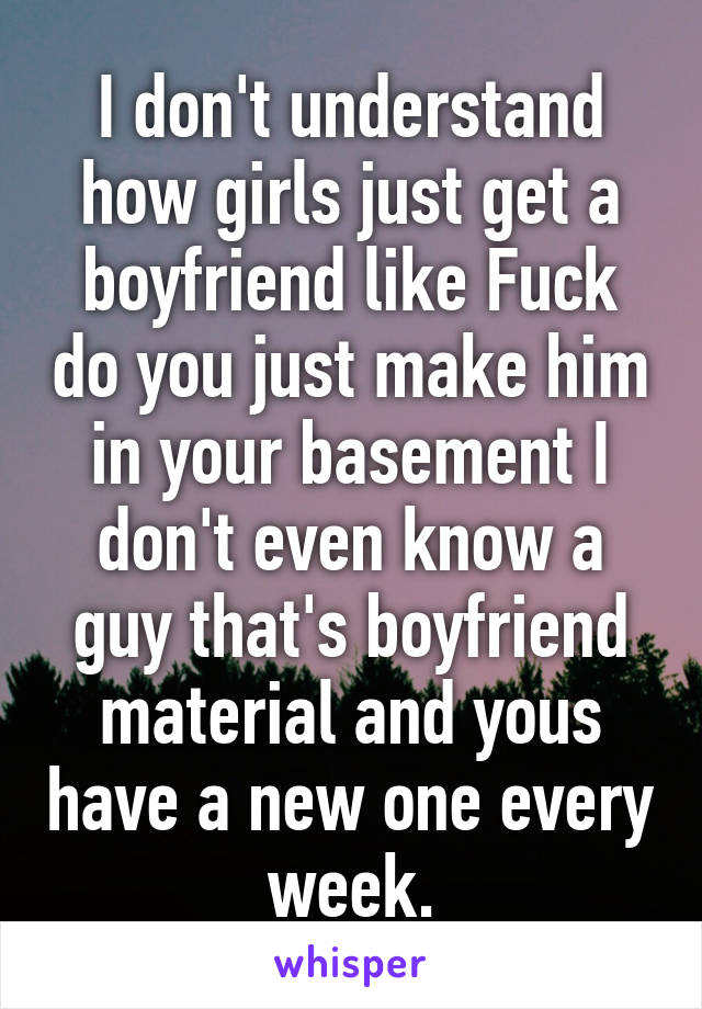 I don't understand how girls just get a boyfriend like Fuck do you just make him in your basement I don't even know a guy that's boyfriend material and yous have a new one every week.