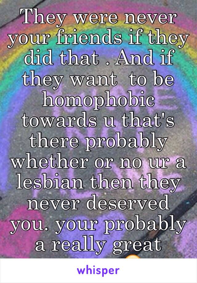 They were never your friends if they did that . And if they want  to be homophobic towards u that's there probably whether or no ur a lesbian then they never deserved you. your probably a really great person 😃