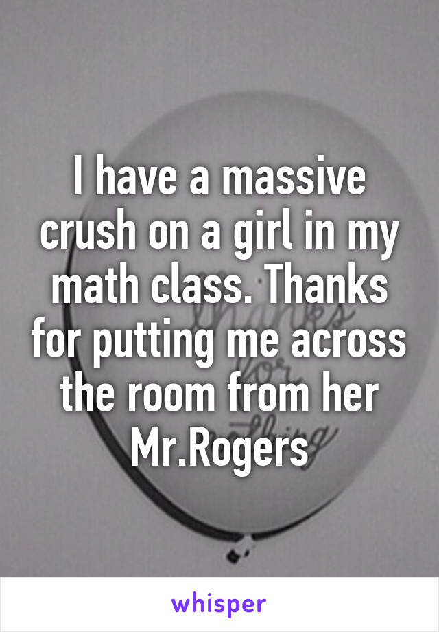 I have a massive crush on a girl in my math class. Thanks for putting me across the room from her Mr.Rogers