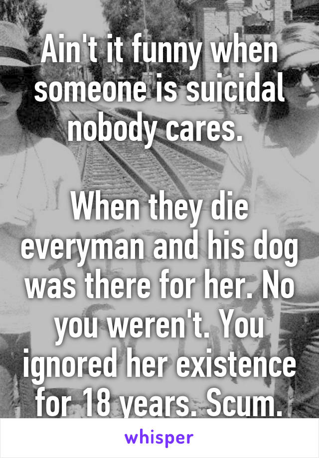 Ain't it funny when someone is suicidal nobody cares. 

When they die everyman and his dog was there for her. No you weren't. You ignored her existence for 18 years. Scum.