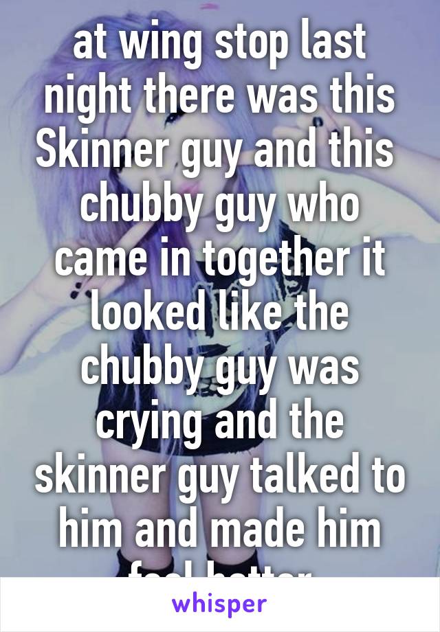 at wing stop last night there was this Skinner guy and this  chubby guy who came in together it looked like the chubby guy was crying and the skinner guy talked to him and made him feel better