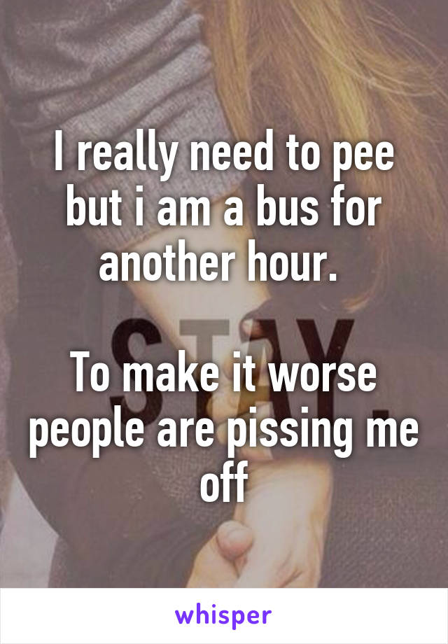 I really need to pee but i am a bus for another hour. 

To make it worse people are pissing me off