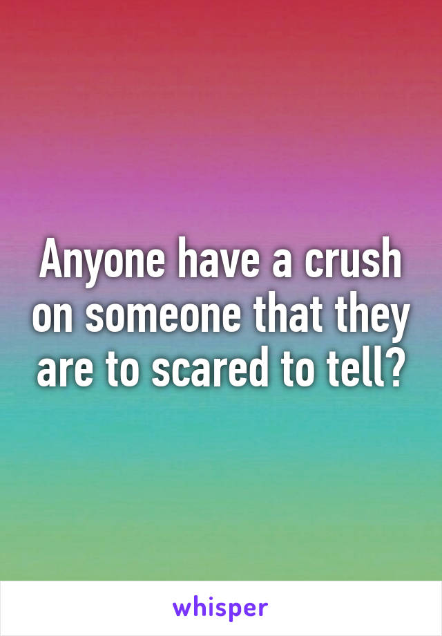 Anyone have a crush on someone that they are to scared to tell?