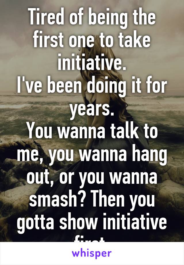 Tired of being the first one to take initiative.
I've been doing it for years.
You wanna talk to me, you wanna hang out, or you wanna smash? Then you gotta show initiative first.