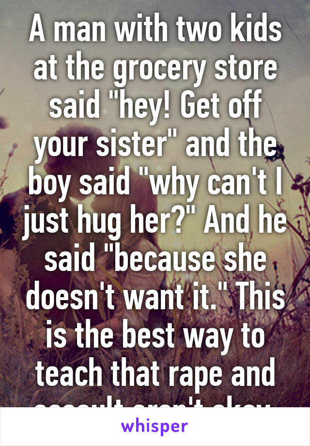 A man with two kids at the grocery store said "hey! Get off your sister" and the boy said "why can't I just hug her?" And he said "because she doesn't want it." This is the best way to teach that rape and assault aren't okay.