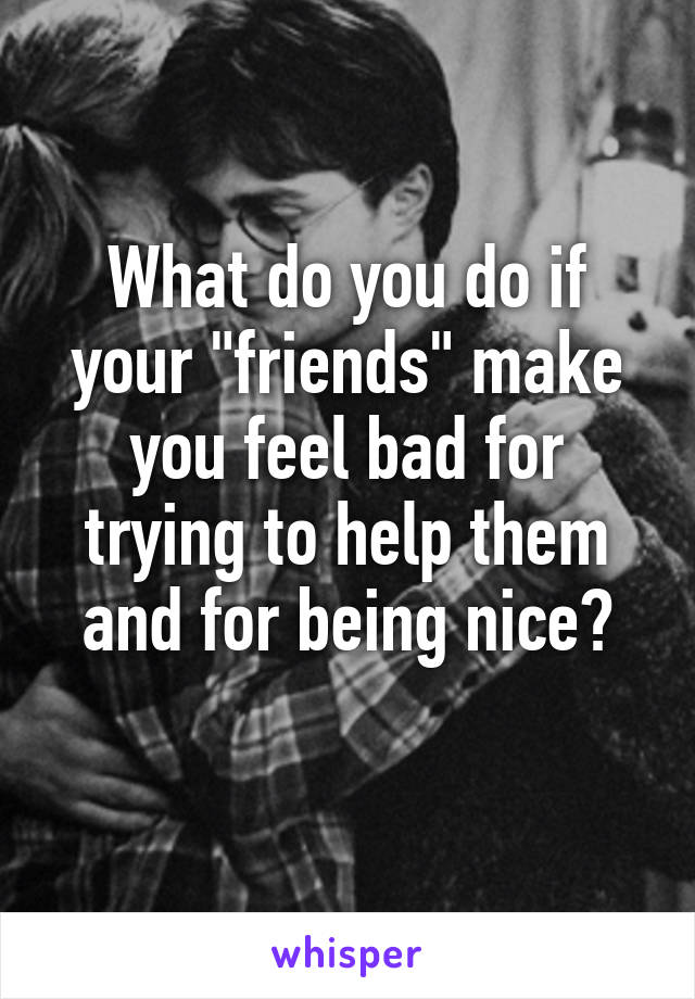 What do you do if your "friends" make you feel bad for trying to help them and for being nice?
