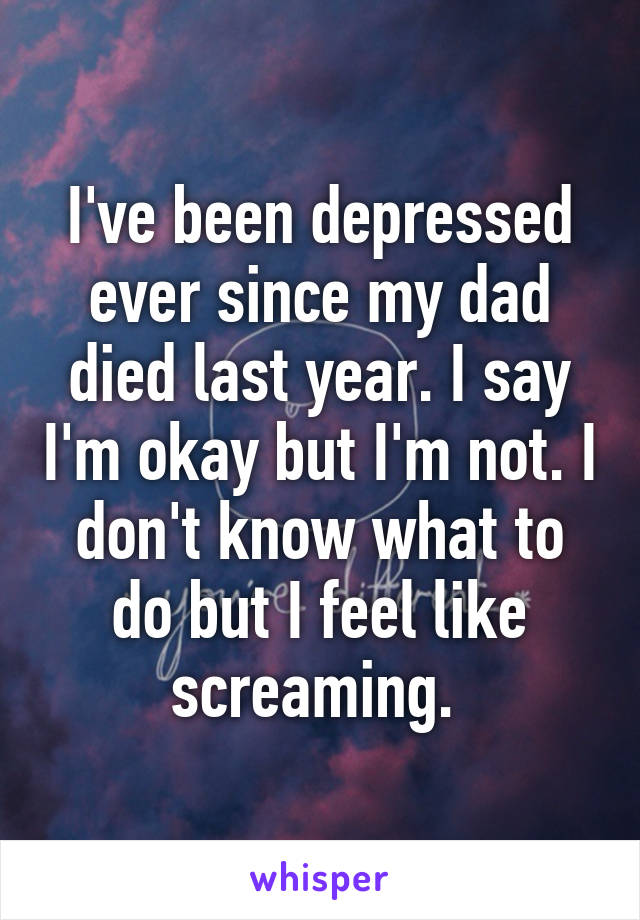 I've been depressed ever since my dad died last year. I say I'm okay but I'm not. I don't know what to do but I feel like screaming. 