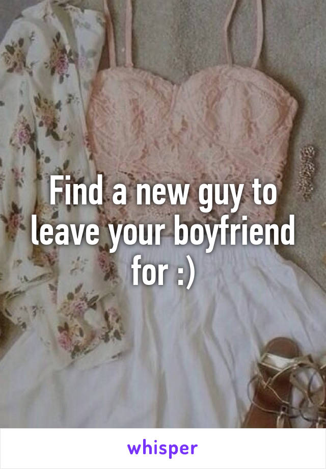 Find a new guy to leave your boyfriend for :)