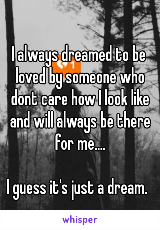 I always dreamed to be loved by someone who dont care how I look like and will always be there for me....

I guess it's just a dream. 