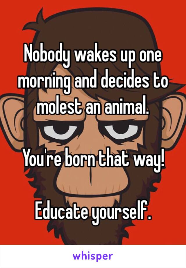 Nobody wakes up one morning and decides to molest an animal.

You're born that way!

Educate yourself.