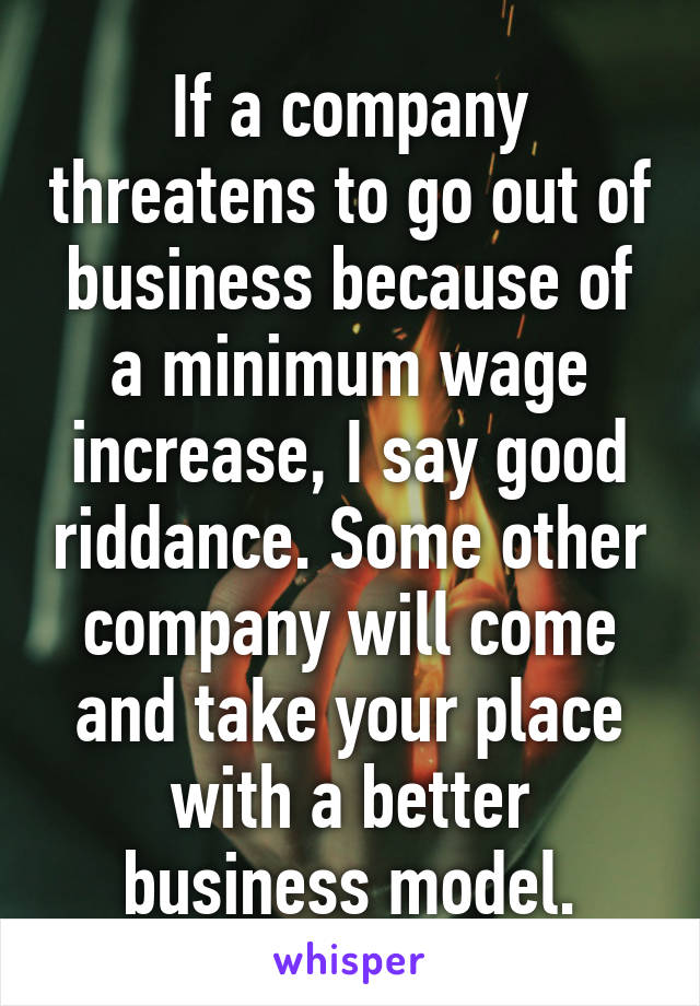 If a company threatens to go out of business because of a minimum wage increase, I say good riddance. Some other company will come and take your place with a better business model.