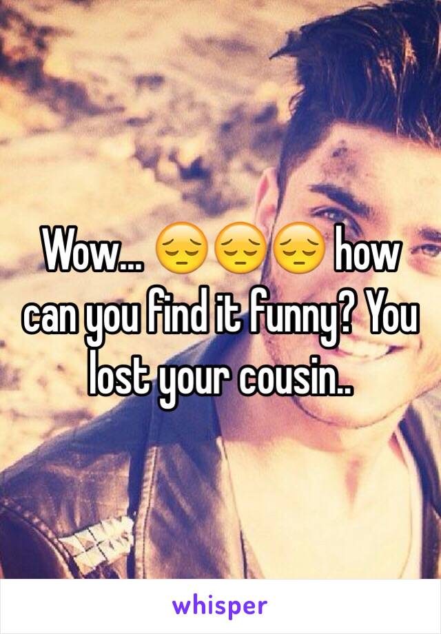 Wow... 😔😔😔 how can you find it funny? You lost your cousin..