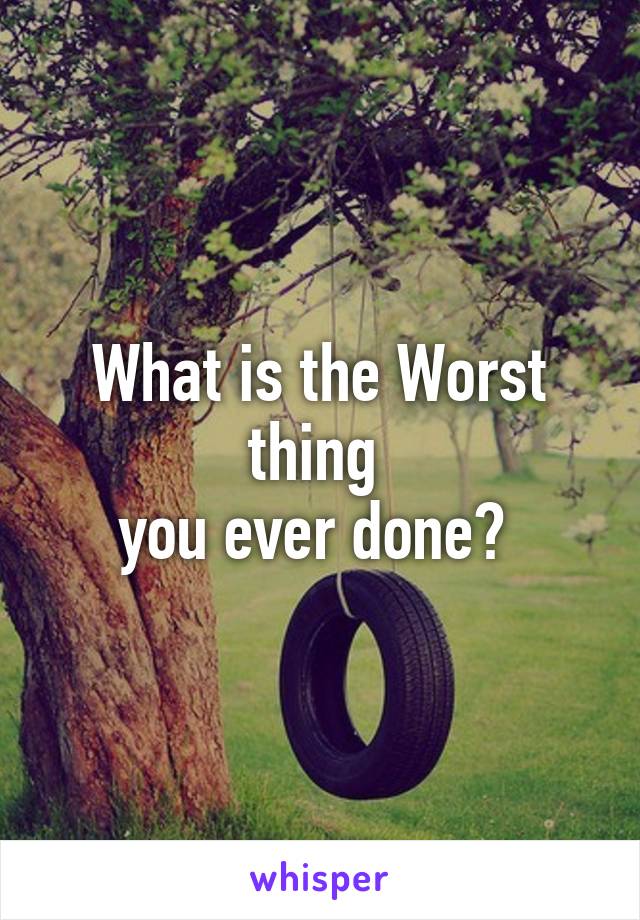 What is the Worst thing 
you ever done? 