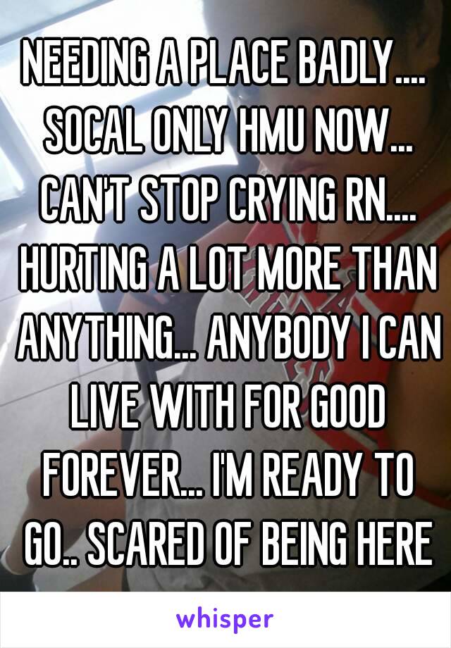 NEEDING A PLACE BADLY.... SOCAL ONLY HMU NOW... CAN'T STOP CRYING RN.... HURTING A LOT MORE THAN ANYTHING... ANYBODY I CAN LIVE WITH FOR GOOD FOREVER... I'M READY TO GO.. SCARED OF BEING HERE