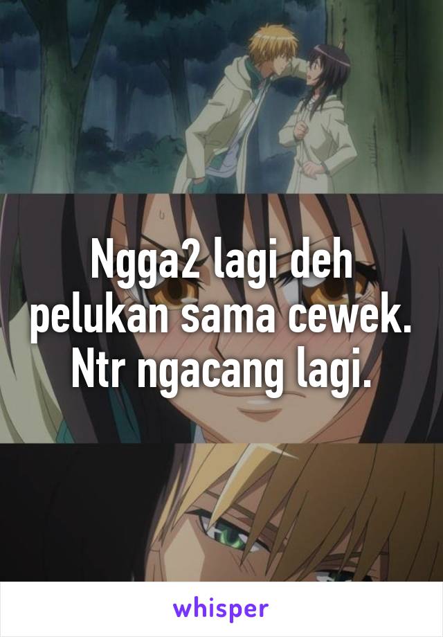 Ngga2 lagi deh pelukan sama cewek. Ntr ngacang lagi.