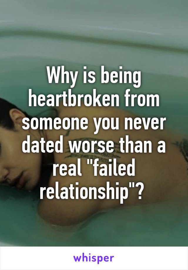 Why is being heartbroken from someone you never dated worse than a real "failed relationship"? 