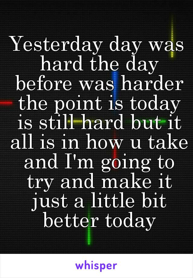 Yesterday day was hard the day before was harder the point is today is still hard but it all is in how u take and I'm going to try and make it just a little bit better today