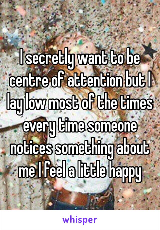 I secretly want to be centre of attention but I lay low most of the times every time someone notices something about me I feel a little happy 