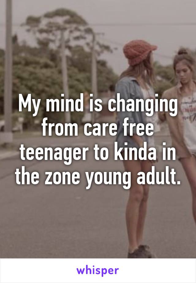 My mind is changing from care free teenager to kinda in the zone young adult.